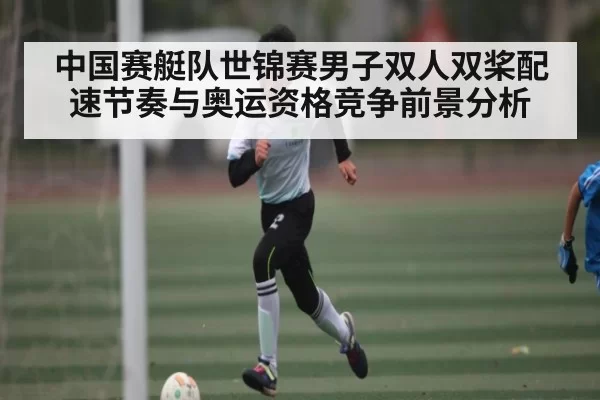 中国赛艇队世锦赛男子双人双桨配速节奏与奥运资格竞争前景分析